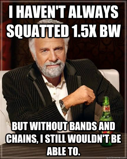 I haven't always squatted 1.5x BW but without bands and chains, I still wouldn't be able to.  The Most Interesting Man In The World