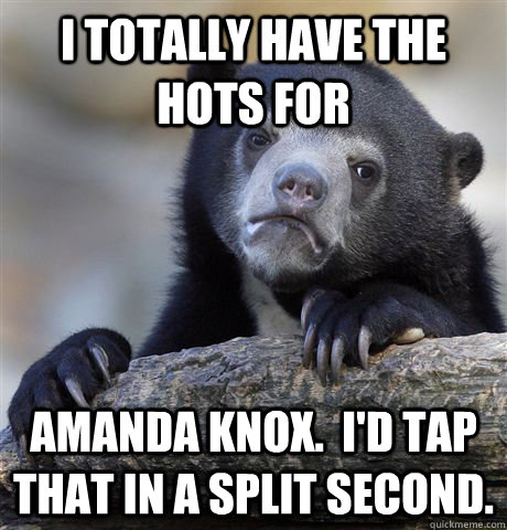 I totally have the hots for Amanda Knox.  I'd tap that in a split second.  Confession Bear