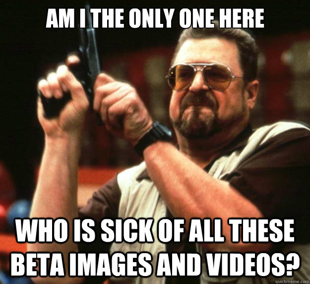 Am I the only one here Who is sick of all these  Beta images and videos?  Big Lebowski