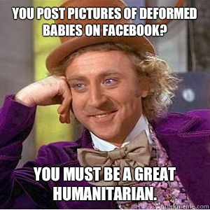 You post pictures of deformed babies on Facebook? You must be a great humanitarian.  - You post pictures of deformed babies on Facebook? You must be a great humanitarian.   willy wonka