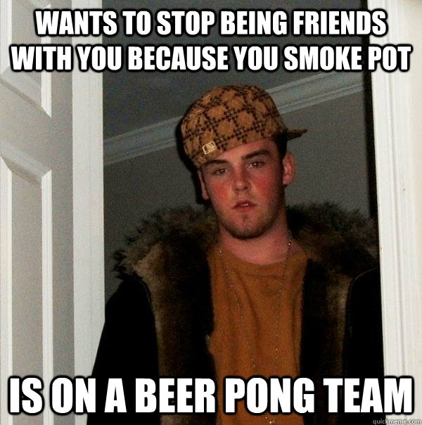 wants to stop being friends with you because you smoke pot  Is on a beer pong team  - wants to stop being friends with you because you smoke pot  Is on a beer pong team   Scumbag Steve