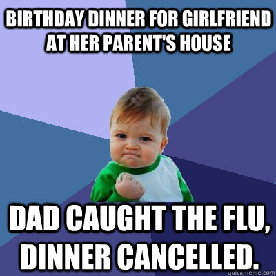 birthday dinner for girlfriend at her parent's house  dad caught the flu, dinner cancelled.   Success Kid