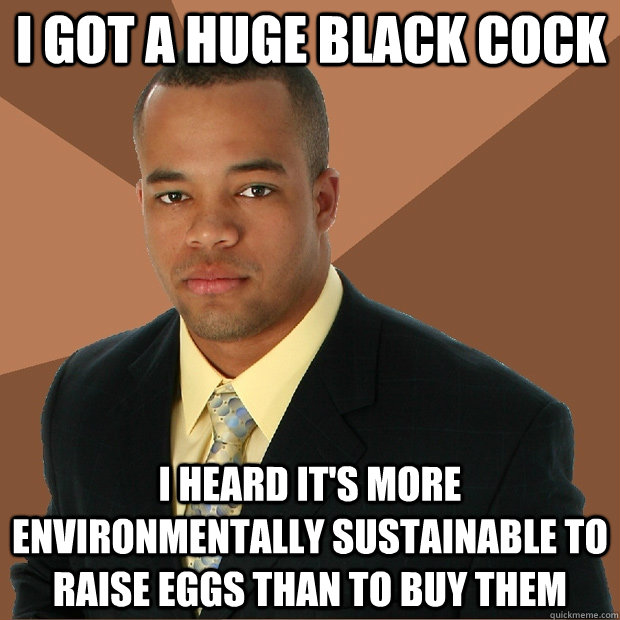 I got a huge black cock I heard it's more environmentally sustainable to raise eggs than to buy them  Successful Black Man