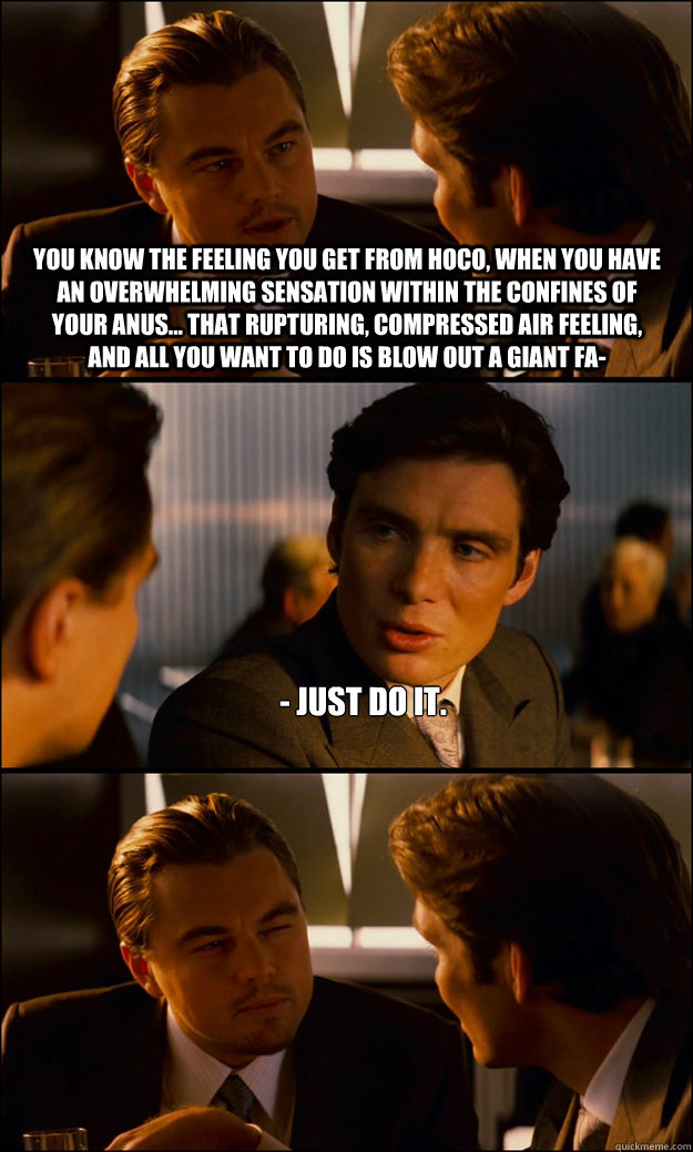 You know the feeling you get from hoco, when you have an overwhelming sensation within the confines of your anus... that rupturing, compressed air feeling, and all you want to do is blow out a giant fa- - Just do it.  - You know the feeling you get from hoco, when you have an overwhelming sensation within the confines of your anus... that rupturing, compressed air feeling, and all you want to do is blow out a giant fa- - Just do it.   Inception