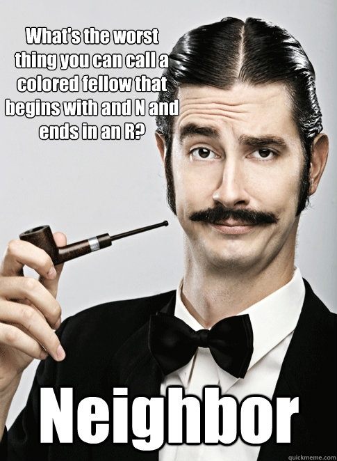 What's the worst thing you can call a colored fellow that begins with and N and ends in an R? Neighbor   - What's the worst thing you can call a colored fellow that begins with and N and ends in an R? Neighbor    Le Snob