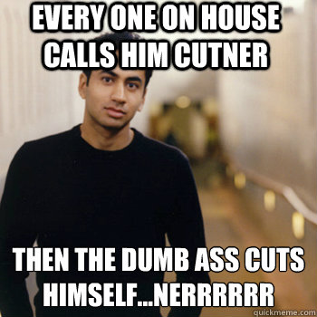 Every one on house calls him Cutner then the dumb ass cuts himself...NERRRRRR
  Straight A Stoner