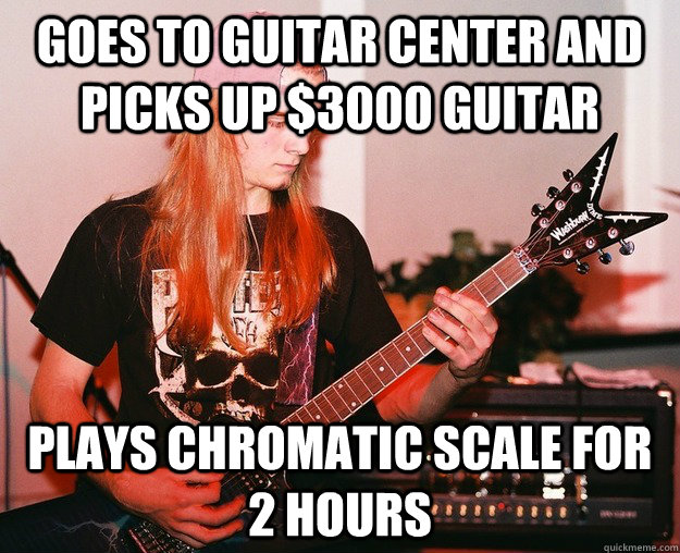 goes to guitar center and picks up $3000 guitar plays chromatic scale for 2 hours  Annoying Metal Kid