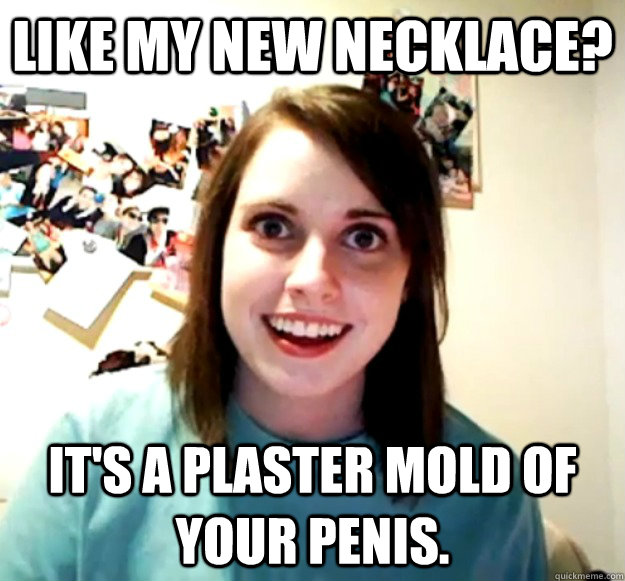 Like my new necklace? It's a plaster mold of your penis. - Like my new necklace? It's a plaster mold of your penis.  Overly Attached Girlfriend