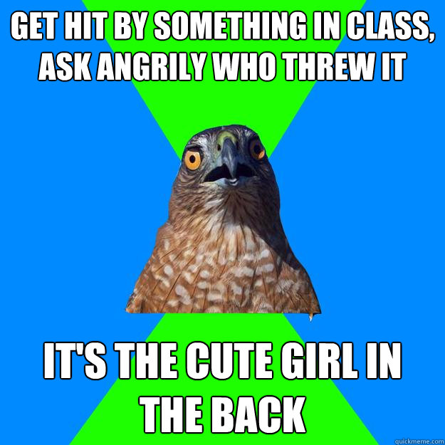 Get hit by something in class, ask angrily who threw it It's the cute girl in the back  Hawkward