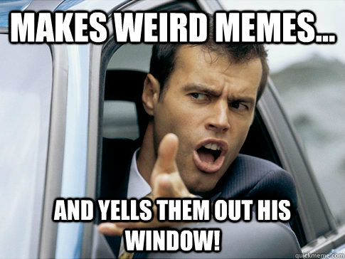 Makes weird memes... and yells them out his window! - Makes weird memes... and yells them out his window!  Asshole driver