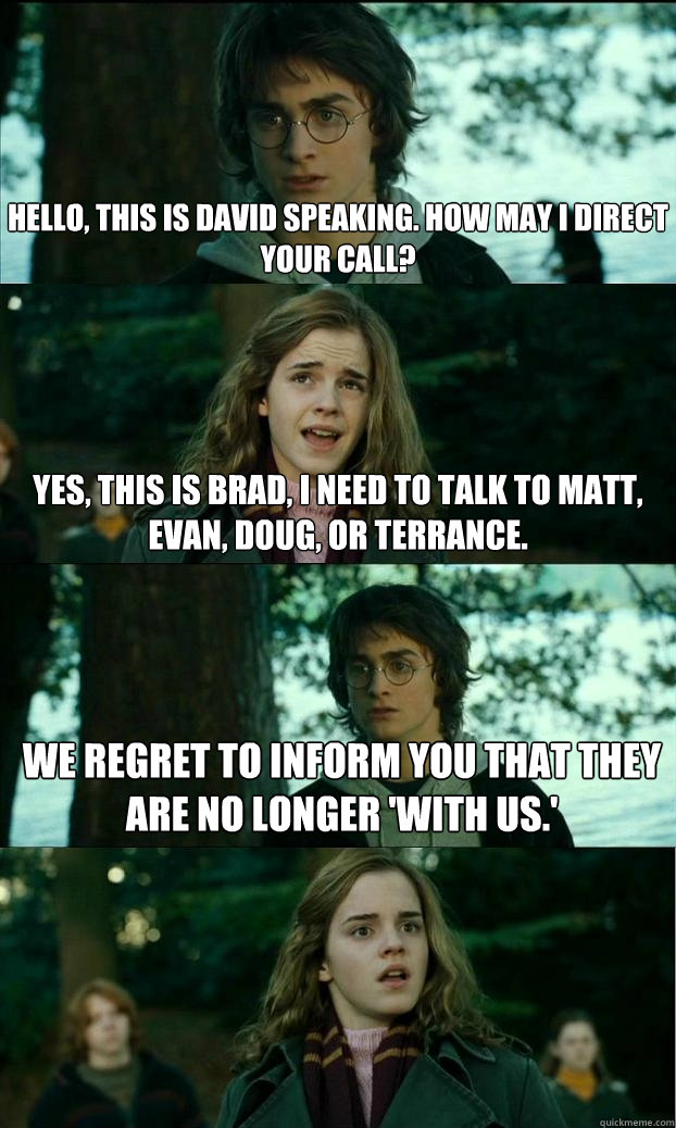 Hello, This is David speaking. How may I direct your call? Yes, this is Brad, I need to talk to Matt, Evan, Doug, or Terrance. We regret to inform you that they are no longer 'with us.'  Horny Harry