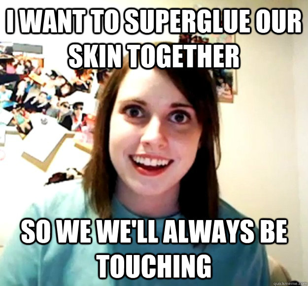 I want to superglue our skin together so we we'll always be touching  Overly Attached Girlfriend