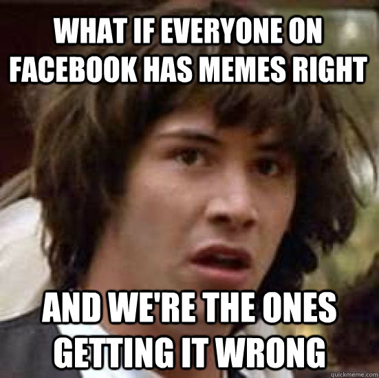 What if everyone on facebook has memes right and we're the ones getting it wrong - What if everyone on facebook has memes right and we're the ones getting it wrong  conspiracy keanu