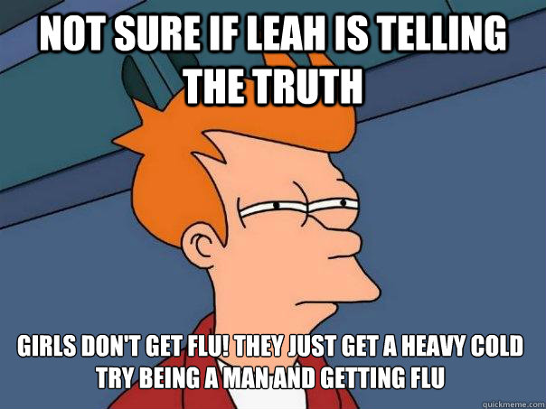 Not sure if Leah is telling the truth girls don't get FLU! They just get a heavy cold
try being a man and getting flu  Futurama Fry