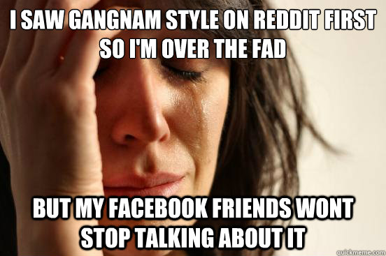 I saw Gangnam Style on reddit first so i'm over the fad but my facebook friends wont stop talking about it  First World Problems