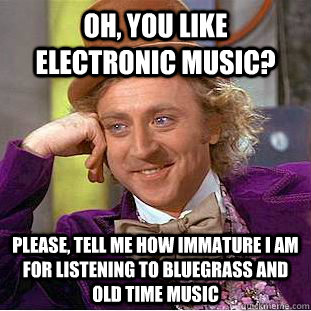 Oh, you like Electronic music? Please, tell me how immature I am for listening to Bluegrass and Old Time music  Condescending Wonka