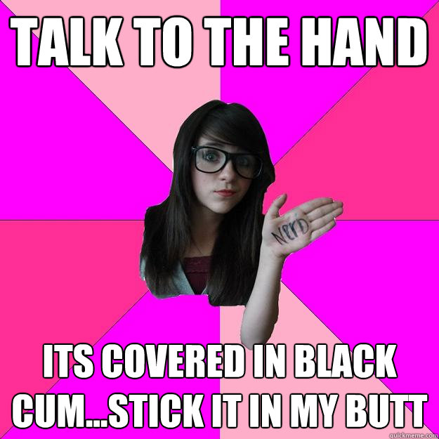 Talk to the hand Its covered in black cum...stick it in my butt - Talk to the hand Its covered in black cum...stick it in my butt  Idiot Nerd Girl