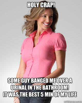 Holy Crap! Some guy banged me over a urinal in the bathroom!
It was the best 5 min of my life  Oblivious Suburban Mom