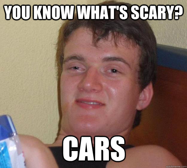 You know what's scary? Cars  10 Guy