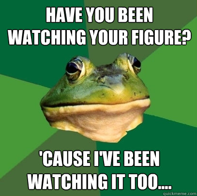 have you been watching your figure? 'cause I've been watching it too.... - have you been watching your figure? 'cause I've been watching it too....  Foul Bachelor Frog