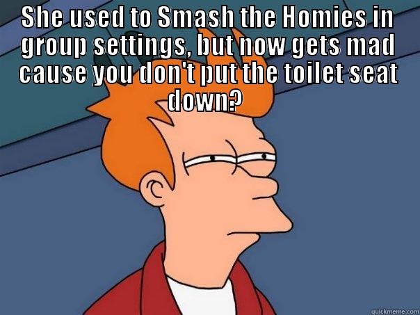 She used to - SHE USED TO SMASH THE HOMIES IN GROUP SETTINGS, BUT NOW GETS MAD CAUSE YOU DON'T PUT THE TOILET SEAT DOWN?   Futurama Fry