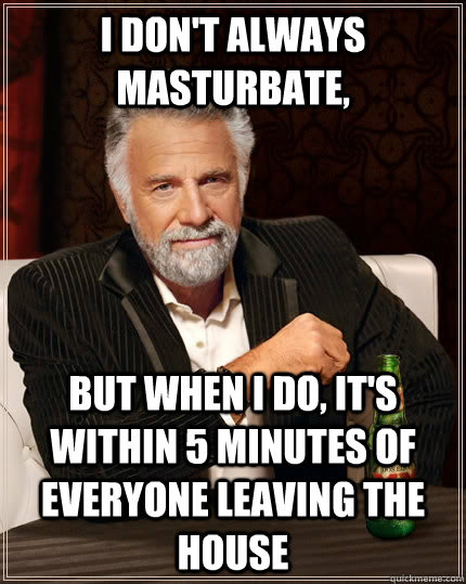 I don't always masturbate, but when I do, it's within 5 minutes of everyone leaving the house  The Most Interesting Man In The World