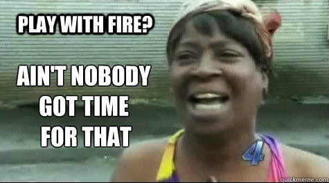 AIN'T NOBODY GOT TIME
 FOR THAT  PLAY WITH FIRE?  Aint nobody got time for that