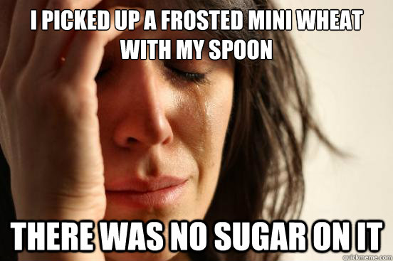 I picked up a frosted mini wheat with my spoon there was no sugar on it  First World Problems