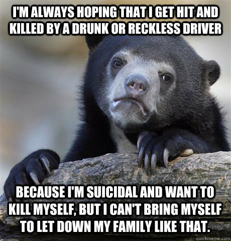 I'm always hoping that I get hit and killed by a drunk or reckless driver because i'm suicidal and want to kill myself, but i can't bring myself to let down my family like that.  Confession Bear