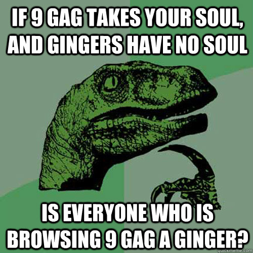 If 9 gag takes your soul, and gingers have no soul Is everyone who is browsing 9 gag a Ginger?  Philosoraptor