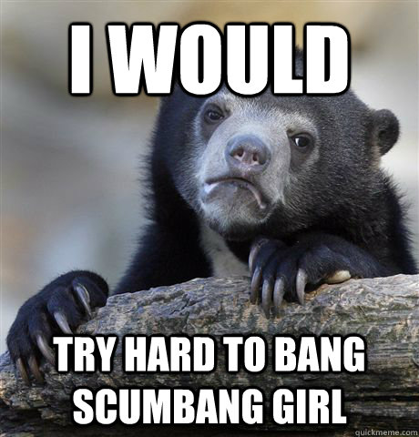 I would try hard To bang scumbang girl  Confession Bear