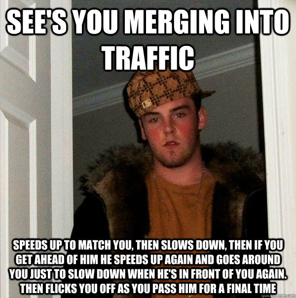 see's you merging into traffic Speeds up to match you, then slows down, then if you get ahead of him he speeds up again and goes around you just to slow down when he's in front of you again. Then flicks you off as you pass him for a final time  Scumbag Steve