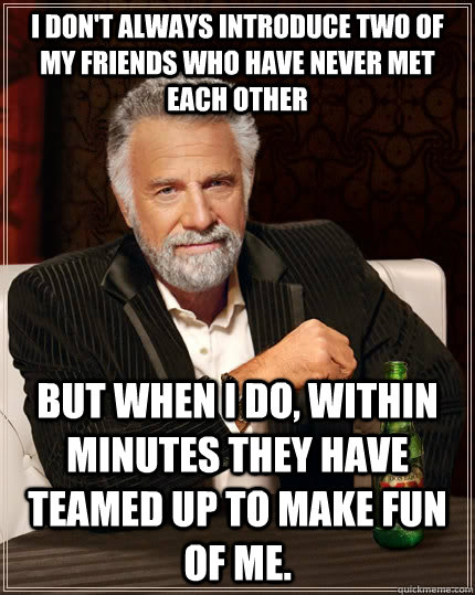 I don't always introduce two of my friends who have never met each other but when I do, within minutes they have teamed up to make fun of me.  