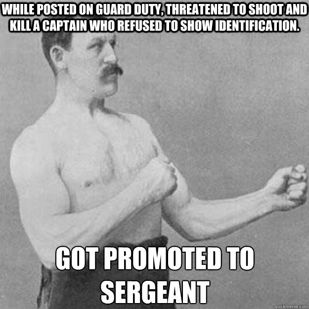 While posted on guard duty, threatened to shoot and kill a captain who refused to show identification. Got promoted to sergeant  overly manly man