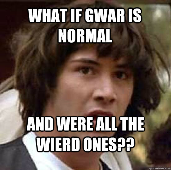 What if Gwar is normal  and were all the wierd ones??  conspiracy keanu