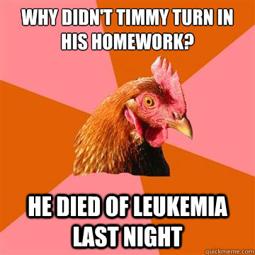 Why didn't timmy turn in his homework? he died of leukemia last night  Anti-Joke Chicken