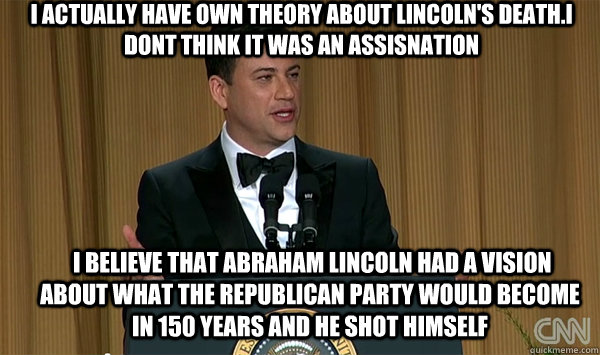 i actually have own theory about lincoln's death.I dont think it was an assisnation  I believe that Abraham Lincoln had a vision about what the Republican Party would become in 150 years and he shot himself  jimmy kimmel white house