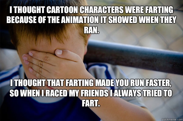 I thought cartoon characters were farting because of the animation it showed when they ran. I thought that farting made you run faster, so when I raced my friends I always tried to fart.
  Confession kid