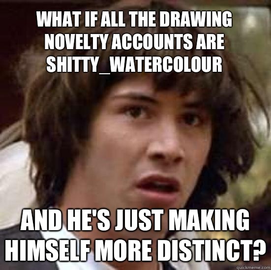 what if all the drawing novelty accounts are shitty_watercolour and he's just making himself more distinct?  conspiracy keanu