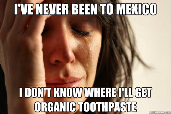 I've never been to mexico I don't know where I'll get organic toothpaste  First World Problems