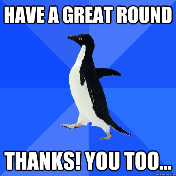 Have a great round Thanks! you too...  Socially Awkward Penguin