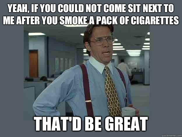 yeah, If you could not come sit next to me after you smoke a pack of cigarettes  That'd be great  Office Space Lumbergh