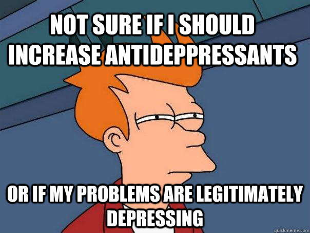 Not sure if I should increase antideppressants Or if my problems are legitimately depressing  Futurama Fry