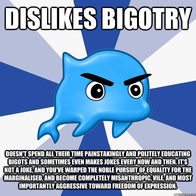 dislikes bigotry doesn't spend all their time painstakingly and politely educating bigots and sometimes even makes jokes every now and then. it's not a joke, and you've warped the noble pursuit of equality for the marginalised, and become completely misan - dislikes bigotry doesn't spend all their time painstakingly and politely educating bigots and sometimes even makes jokes every now and then. it's not a joke, and you've warped the noble pursuit of equality for the marginalised, and become completely misan  SRS Logic