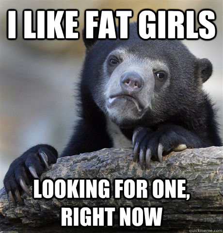 i like fat girls looking for one, right now  Confession Bear