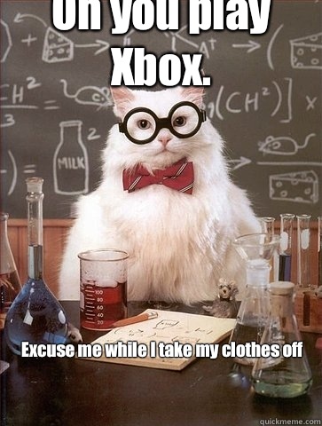 Oh you play Xbox.  Excuse me while I take my clothes off  - Oh you play Xbox.  Excuse me while I take my clothes off   Chemistry Cat