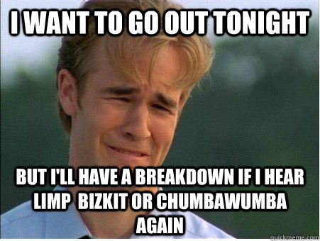 I want to go out tonight but I'll have a breakdown if I hear limp  bizkit or chumbawumba again  1990s Problems