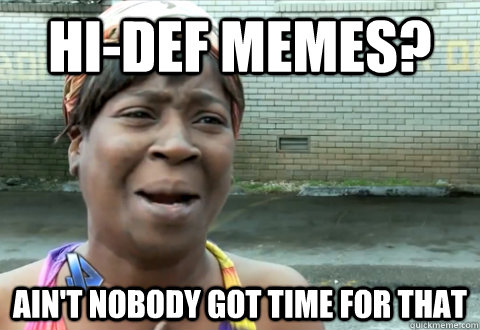 Hi-def memes? Ain't nobody got time for that  aint nobody got time