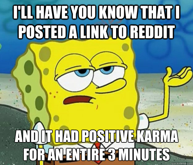 I'll have you know that I posted a link to reddit and it had positive karma for an entire 3 minutes  Tough Spongebob