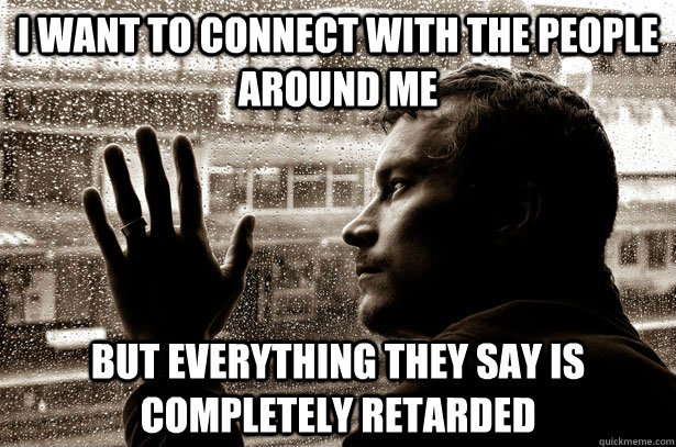 I want to connect with the people around me But everything they say is completely retarded  Over-Educated Problems